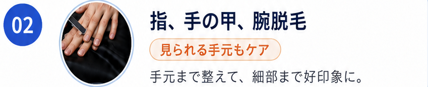 02 指、手の甲、腕脱毛。見られる手元もケア。手元まで整えて、細部まで好印象に。