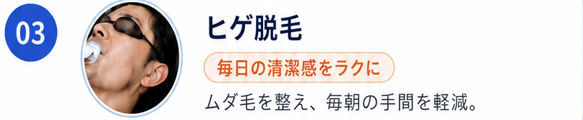 03 ヒゲ脱毛。毎日の清潔感をラクに。ムダ毛を整え、毎朝の手間を軽減。